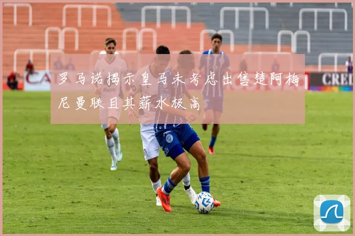 罗马诺揭示皇马未考虑出售楚阿梅尼曼联且其薪水极高