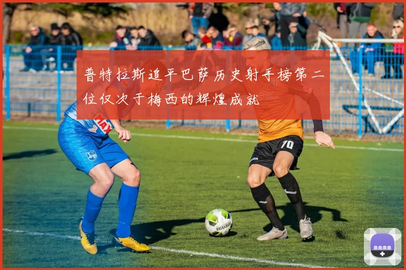 普特拉斯追平巴萨历史射手榜第二位仅次于梅西的辉煌成就
