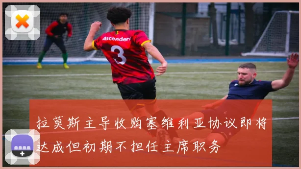 拉莫斯主导收购塞维利亚协议即将达成但初期不担任主席职务