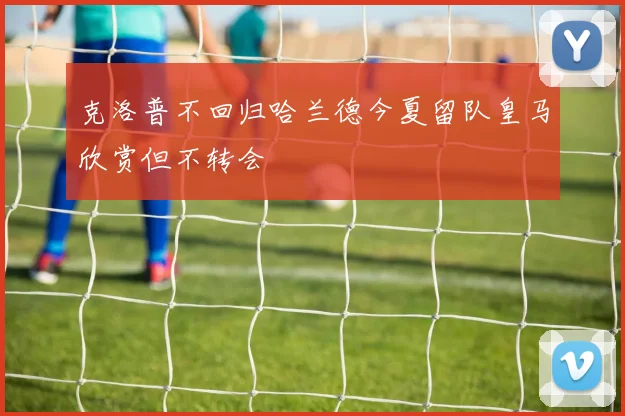 克洛普不回归哈兰德今夏留队皇马欣赏但不转会