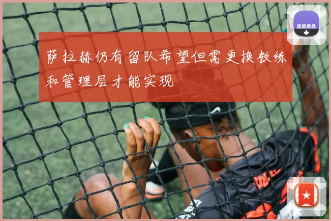萨拉赫仍有留队希望但需更换教练和管理层才能实现