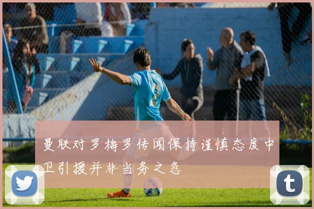 曼联对罗梅罗传闻保持谨慎态度中卫引援并非当务之急