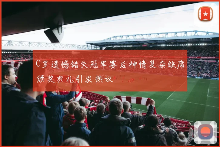 C罗遗憾错失冠军赛后神情复杂缺席颁奖典礼引发热议