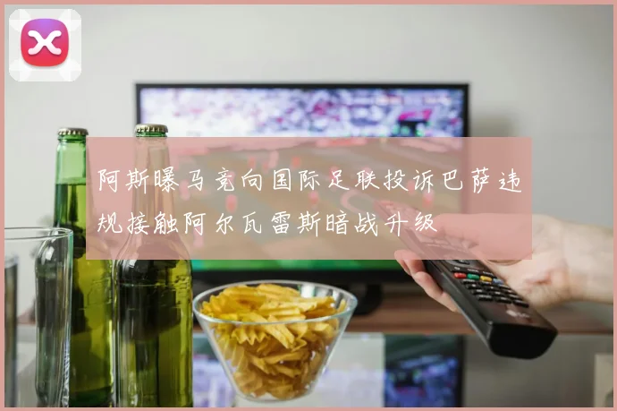 阿斯曝马竞向国际足联投诉巴萨违规接触阿尔瓦雷斯暗战升级