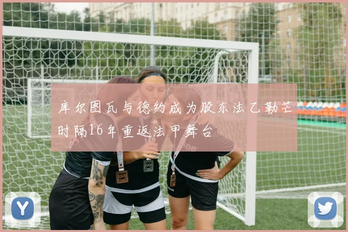 库尔图瓦与德约成为股东法乙勒芒时隔16年重返法甲舞台