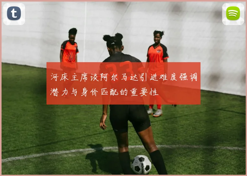 河床主席谈阿尔马达引进难度强调潜力与身价匹配的重要性