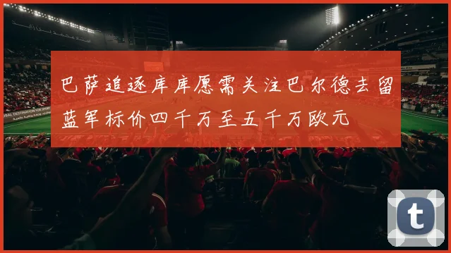巴萨追逐库库愿需关注巴尔德去留蓝军标价四千万至五千万欧元