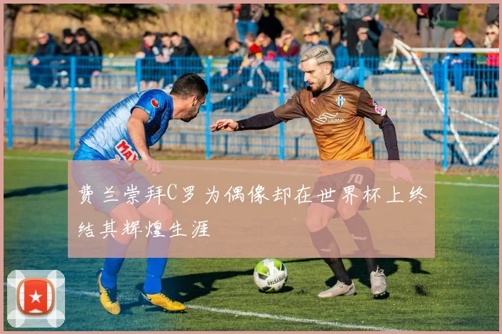 费兰崇拜C罗为偶像却在世界杯上终结其辉煌生涯