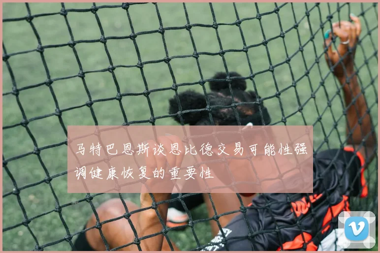 马特巴恩斯谈恩比德交易可能性强调健康恢复的重要性