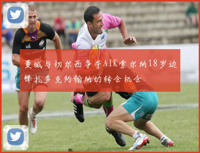 曼城与切尔西争夺AIK索尔纳18岁边锋扎多克约翰纳的转会机会