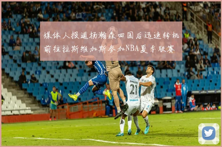 媒体人报道杨瀚森回国后迅速转机前往拉斯维加斯参加NBA夏季联赛