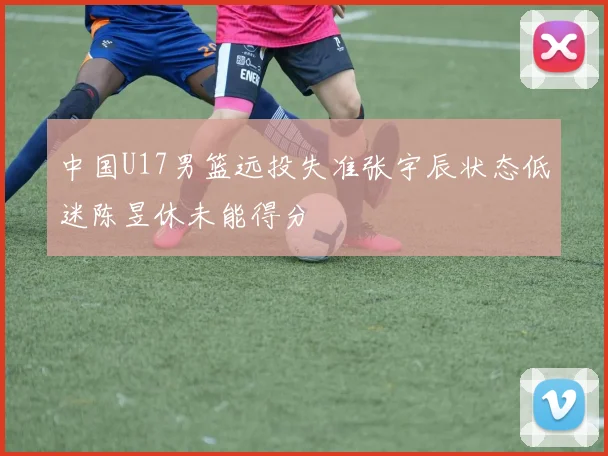 中国U17男篮远投失准张宇辰状态低迷陈昱休未能得分