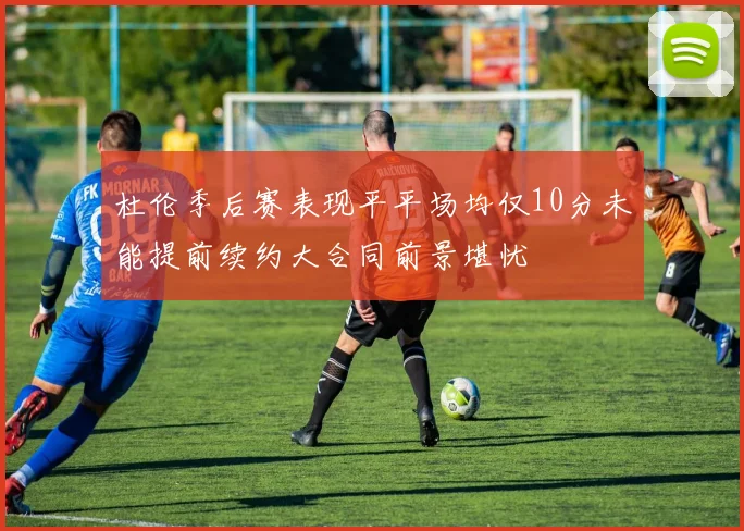 杜伦季后赛表现平平场均仅10分未能提前续约大合同前景堪忧