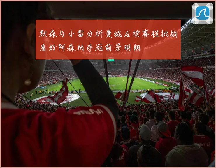 默森与小雷分析曼城后续赛程挑战看好阿森纳夺冠前景明朗