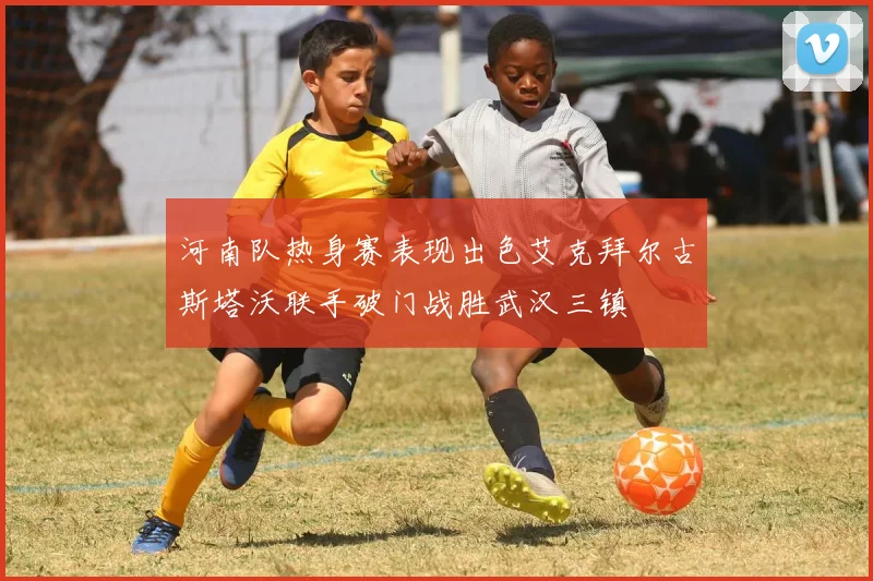 河南队热身赛表现出色艾克拜尔古斯塔沃联手破门战胜武汉三镇
