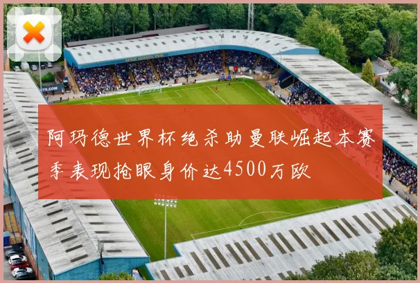 阿玛德世界杯绝杀助曼联崛起本赛季表现抢眼身价达4500万欧