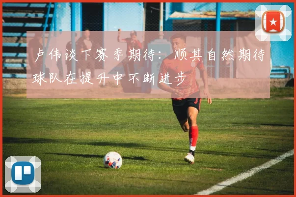 卢伟谈下赛季期待：顺其自然期待球队在提升中不断进步