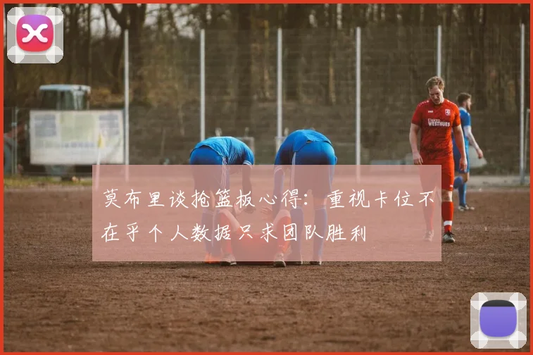 莫布里谈抢篮板心得：重视卡位不在乎个人数据只求团队胜利
