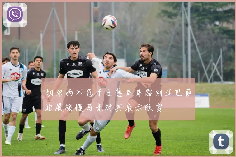 切尔西不急于出售库库雷利亚巴萨进展缓慢马竞对其表示欣赏