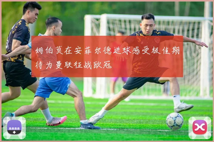姆伯莫在安菲尔德进球感受极佳期待为曼联征战欧冠