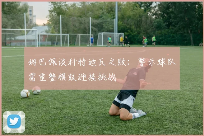 姆巴佩谈科特迪瓦之败：警示球队需重整旗鼓迎接挑战
