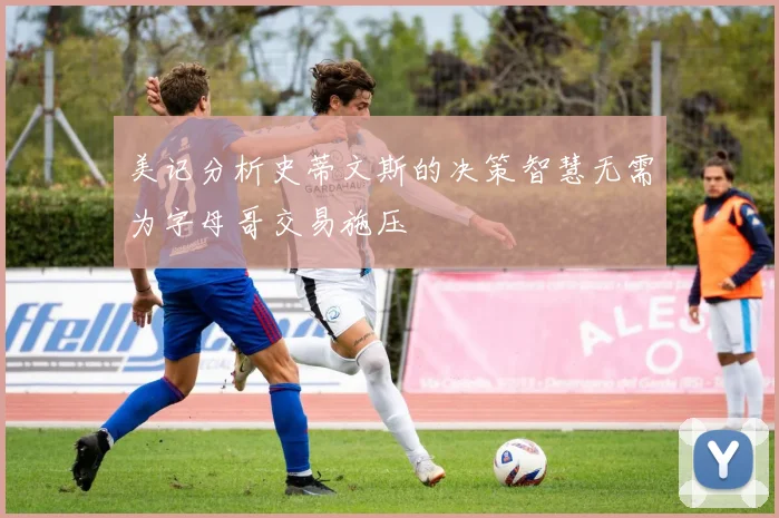 美记分析史蒂文斯的决策智慧无需为字母哥交易施压