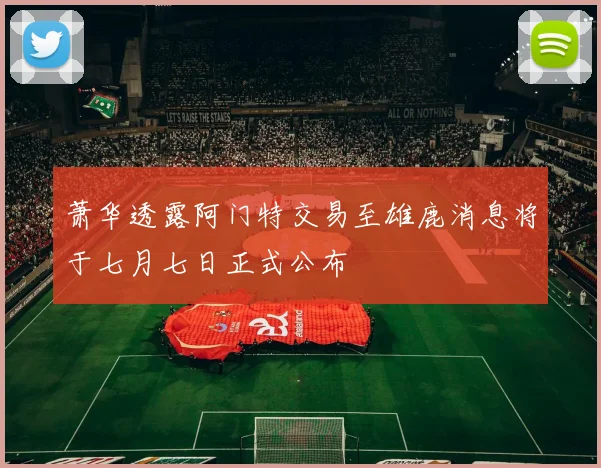 萧华透露阿门特交易至雄鹿消息将于七月七日正式公布