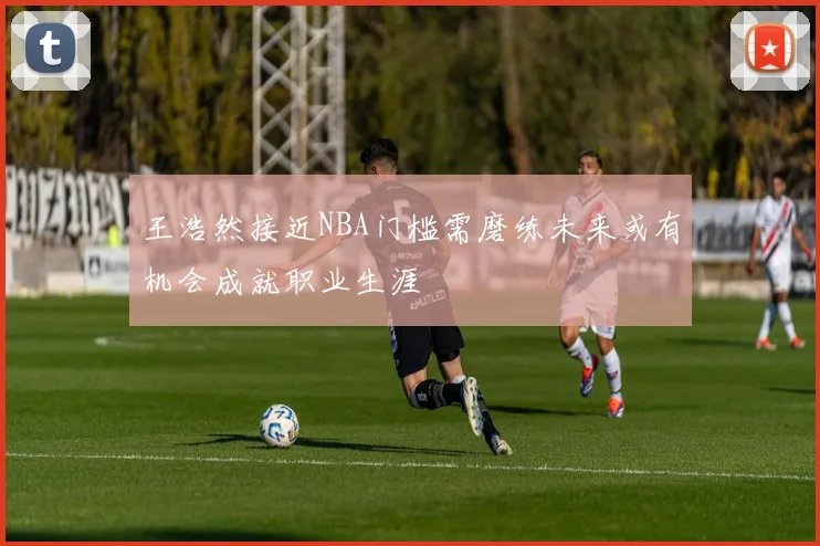 王浩然接近NBA门槛需磨练未来或有机会成就职业生涯
